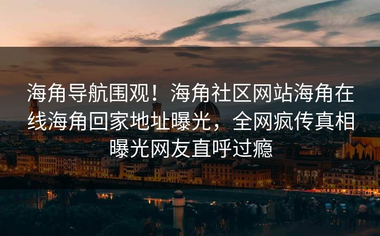 海角导航围观！海角社区网站海角在线海角回家地址曝光，全网疯传真相曝光网友直呼过瘾