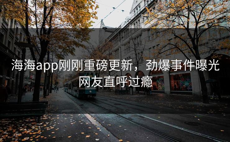 海海app刚刚重磅更新，劲爆事件曝光网友直呼过瘾