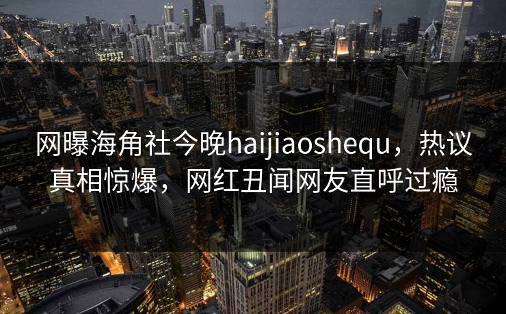 网曝海角社今晚haijiaoshequ，热议真相惊爆，网红丑闻网友直呼过瘾