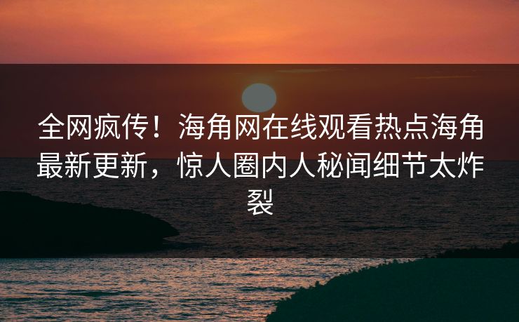 全网疯传！海角网在线观看热点海角最新更新，惊人圈内人秘闻细节太炸裂