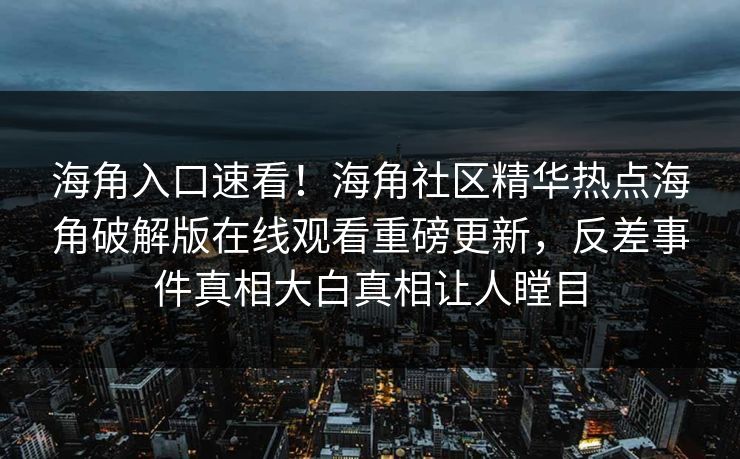 海角入口速看！海角社区精华热点海角破解版在线观看重磅更新，反差事件真相大白真相让人瞠目