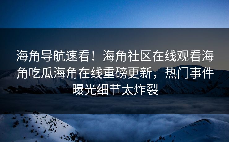 海角导航速看！海角社区在线观看海角吃瓜海角在线重磅更新，热门事件曝光细节太炸裂