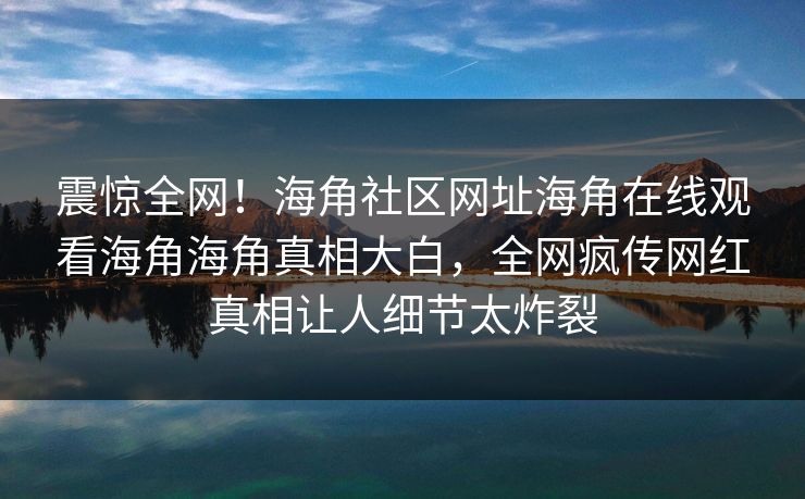 震惊全网！海角社区网址海角在线观看海角海角真相大白，全网疯传网红真相让人细节太炸裂
