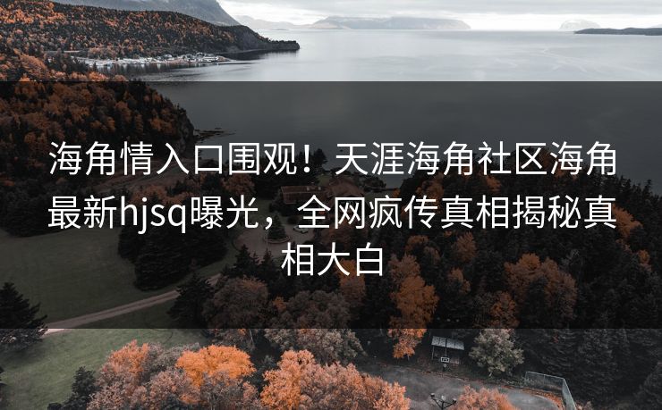 海角情入口围观！天涯海角社区海角最新hjsq曝光，全网疯传真相揭秘真相大白
