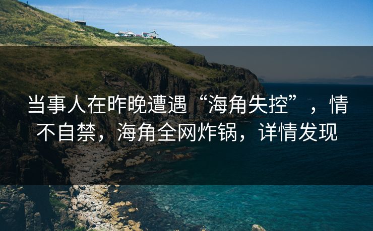 当事人在昨晚遭遇“海角失控”，情不自禁，海角全网炸锅，详情发现