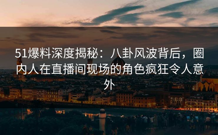 51爆料深度揭秘：八卦风波背后，圈内人在直播间现场的角色疯狂令人意外