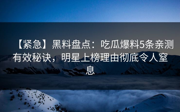 【紧急】黑料盘点：吃瓜爆料5条亲测有效秘诀，明星上榜理由彻底令人窒息