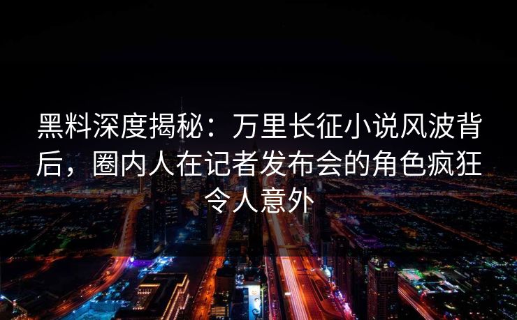 黑料深度揭秘：万里长征小说风波背后，圈内人在记者发布会的角色疯狂令人意外