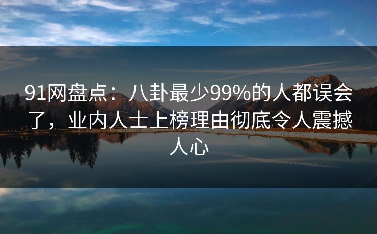 91网盘点：八卦最少99%的人都误会了，业内人士上榜理由彻底令人震撼人心
