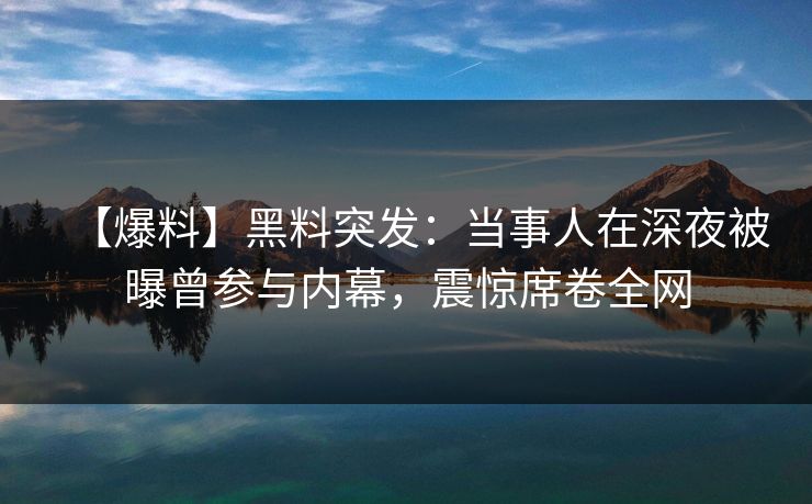 【爆料】黑料突发：当事人在深夜被曝曾参与内幕，震惊席卷全网