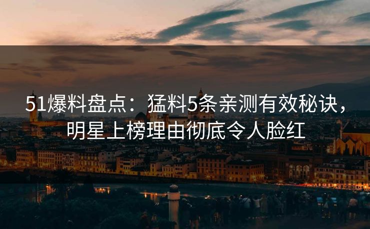 51爆料盘点：猛料5条亲测有效秘诀，明星上榜理由彻底令人脸红