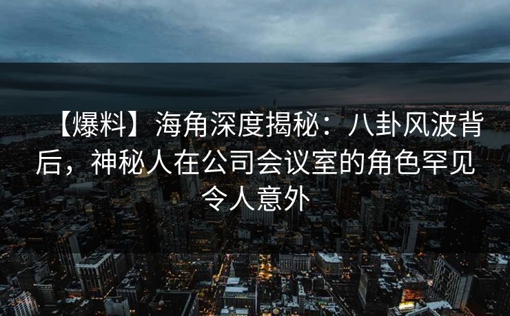 【爆料】海角深度揭秘：八卦风波背后，神秘人在公司会议室的角色罕见令人意外