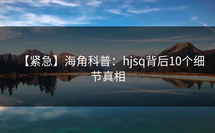 【紧急】海角科普：hjsq背后10个细节真相