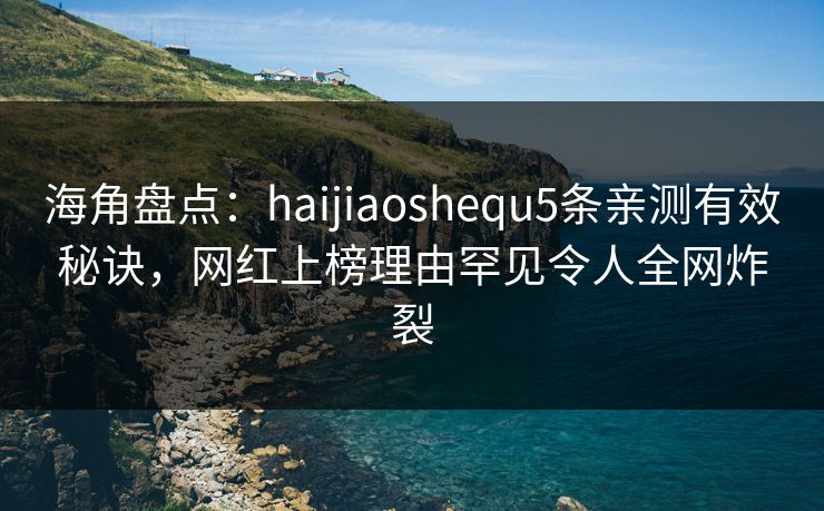 海角盘点：haijiaoshequ5条亲测有效秘诀，网红上榜理由罕见令人全网炸裂