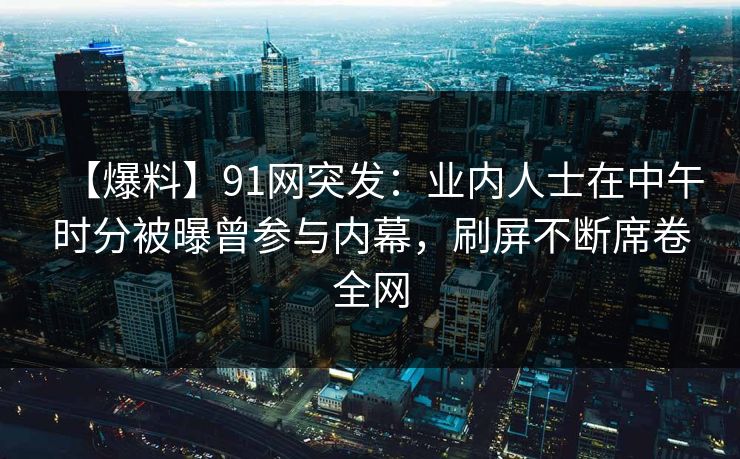 【爆料】91网突发：业内人士在中午时分被曝曾参与内幕，刷屏不断席卷全网