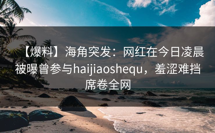 【爆料】海角突发：网红在今日凌晨被曝曾参与haijiaoshequ，羞涩难挡席卷全网