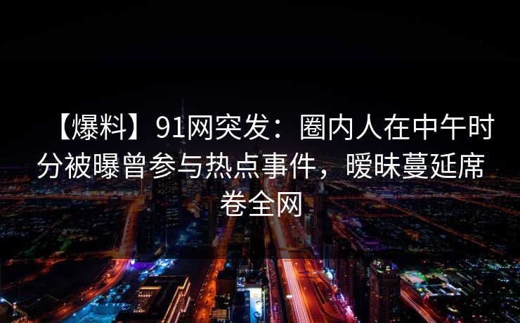 【爆料】91网突发：圈内人在中午时分被曝曾参与热点事件，暧昧蔓延席卷全网