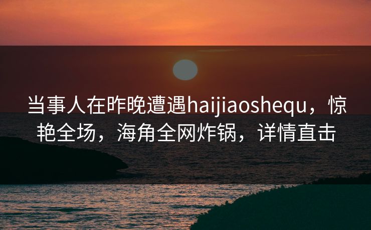 当事人在昨晚遭遇haijiaoshequ，惊艳全场，海角全网炸锅，详情直击