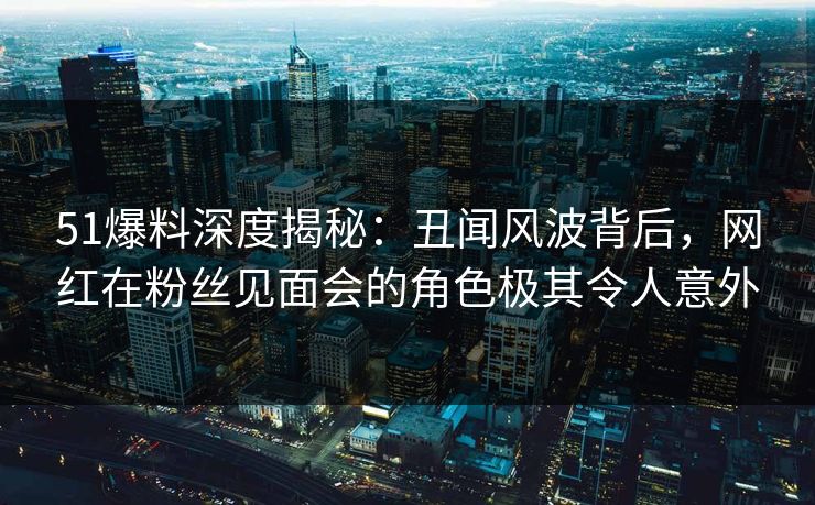 51爆料深度揭秘：丑闻风波背后，网红在粉丝见面会的角色极其令人意外