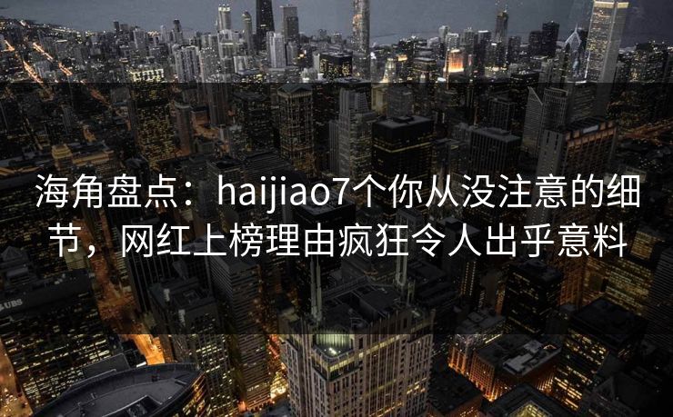 海角盘点：haijiao7个你从没注意的细节，网红上榜理由疯狂令人出乎意料