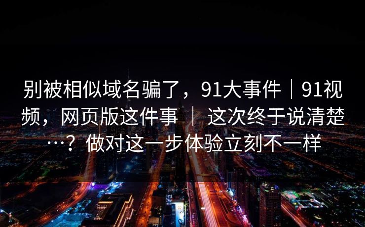 别被相似域名骗了,91大事件|91视频,网页版这件事 | 这次终于说清楚…?做对这一步体验立刻不一样 别被相似域名骗了,91大事件|91视频,网页版这件事 | 这次终于说清楚…?做对这一步体验立刻不一样