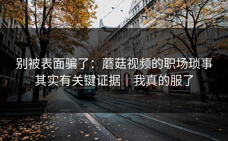 别被表面骗了：蘑菇视频的职场琐事其实有关键证据｜我真的服了