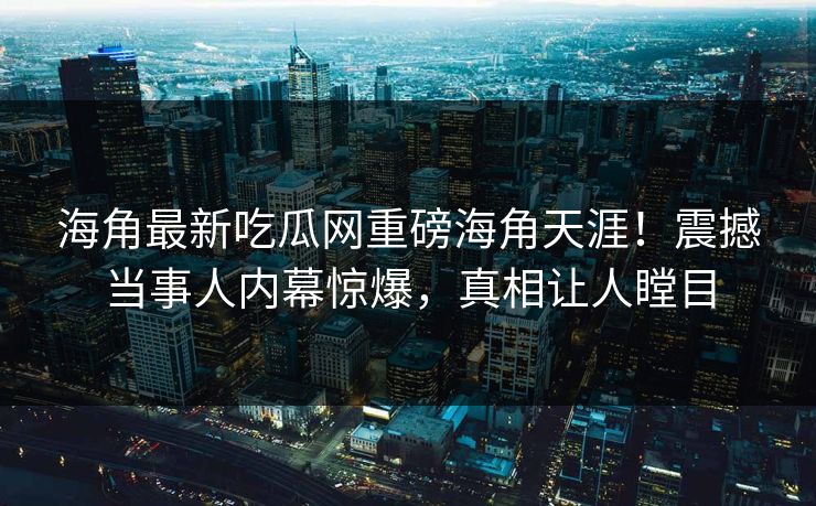 海角最新吃瓜网重磅海角天涯！震撼当事人内幕惊爆，真相让人瞠目