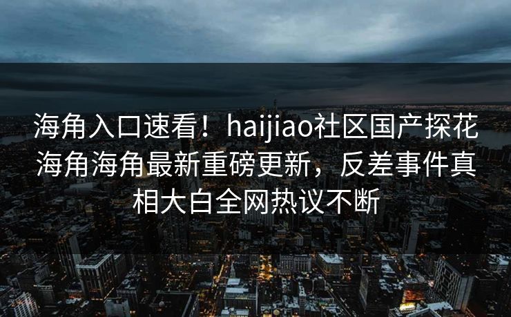 海角入口速看！haijiao社区国产探花海角海角最新重磅更新，反差事件真相大白全网热议不断