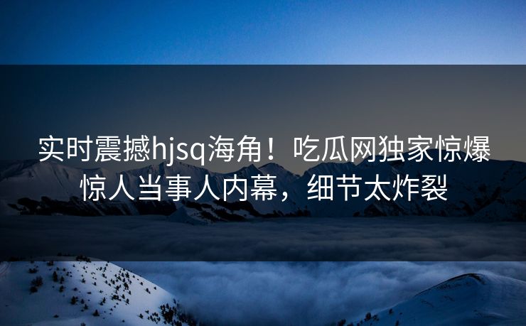 实时震撼hjsq海角！吃瓜网独家惊爆惊人当事人内幕，细节太炸裂