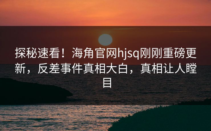 探秘速看！海角官网hjsq刚刚重磅更新，反差事件真相大白，真相让人瞠目