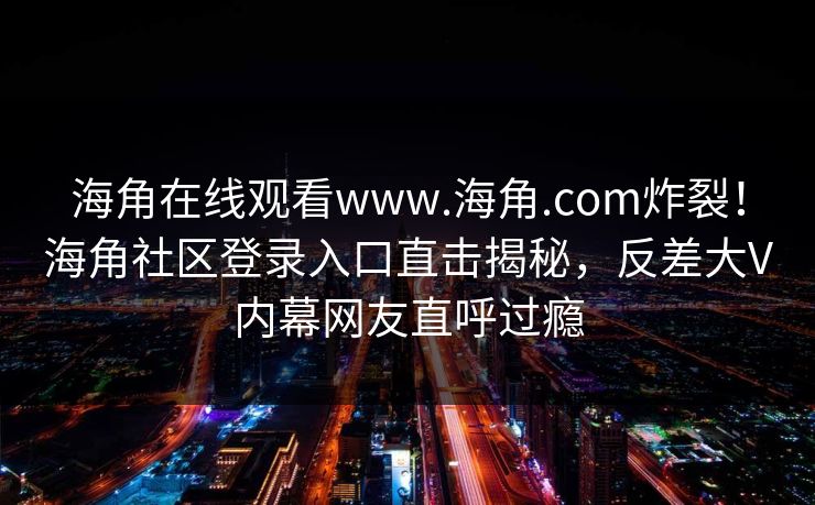 海角在线观看www.海角.com炸裂！海角社区登录入口直击揭秘，反差大V内幕网友直呼过瘾