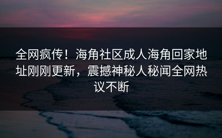 全网疯传！海角社区成人海角回家地址刚刚更新，震撼神秘人秘闻全网热议不断