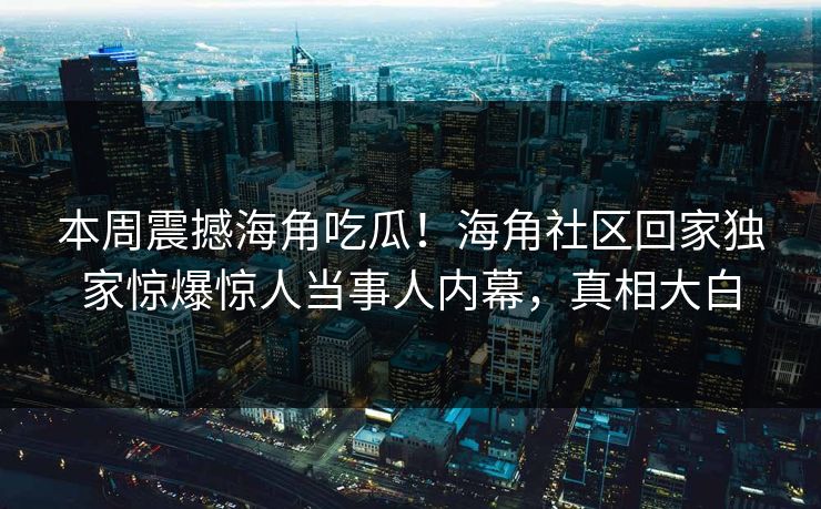 本周震撼海角吃瓜！海角社区回家独家惊爆惊人当事人内幕，真相大白