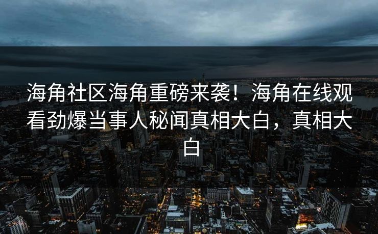 海角社区海角重磅来袭！海角在线观看劲爆当事人秘闻真相大白，真相大白