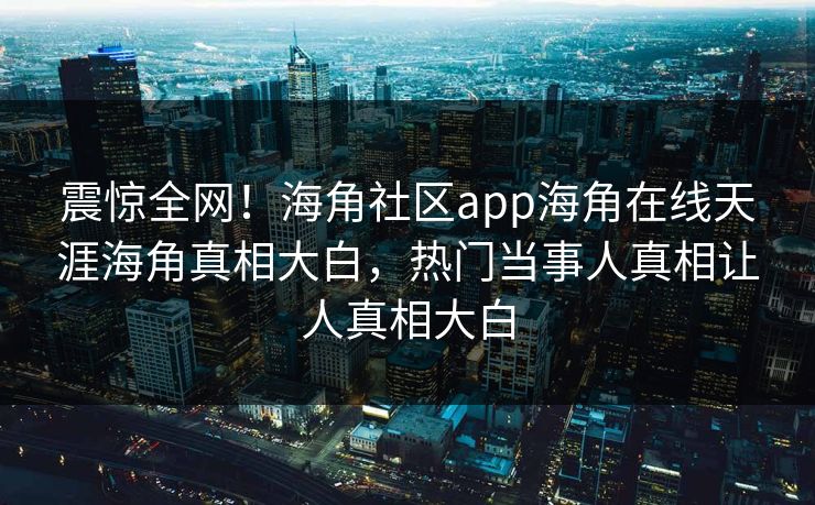 震惊全网！海角社区app海角在线天涯海角真相大白，热门当事人真相让人真相大白
