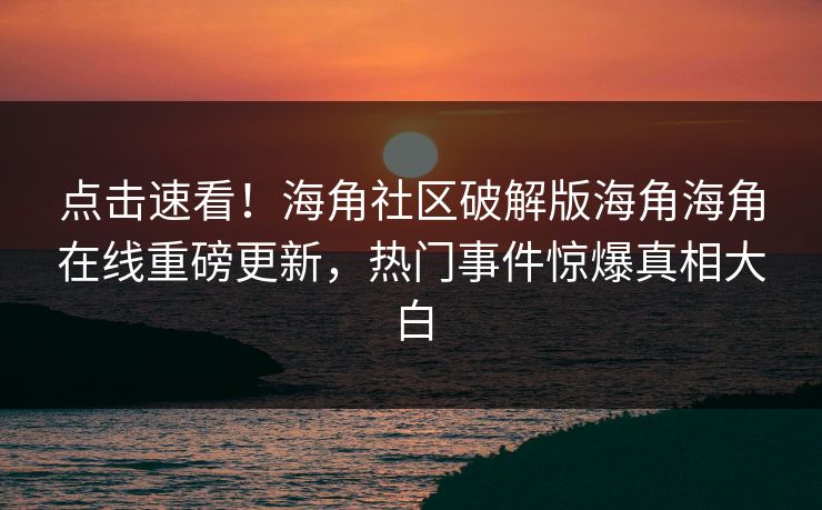 点击速看！海角社区破解版海角海角在线重磅更新，热门事件惊爆真相大白