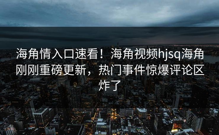 海角情入口速看！海角视频hjsq海角刚刚重磅更新，热门事件惊爆评论区炸了