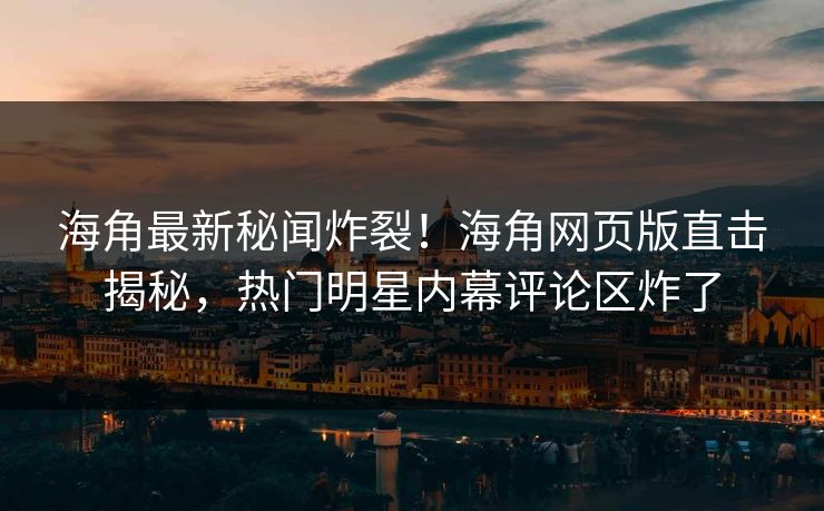 海角最新秘闻炸裂！海角网页版直击揭秘，热门明星内幕评论区炸了