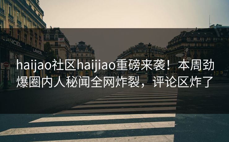 haijao社区haijiao重磅来袭！本周劲爆圈内人秘闻全网炸裂，评论区炸了
