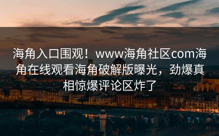 海角入口围观！www海角社区com海角在线观看海角破解版曝光，劲爆真相惊爆评论区炸了