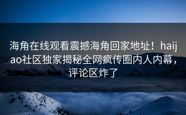 海角在线观看震撼海角回家地址！haijao社区独家揭秘全网疯传圈内人内幕，评论区炸了