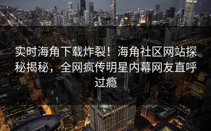 实时海角下载炸裂！海角社区网站探秘揭秘，全网疯传明星内幕网友直呼过瘾
