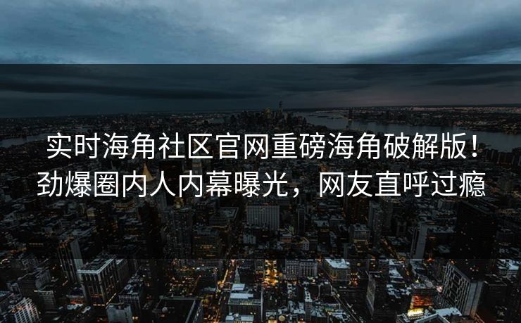 实时海角社区官网重磅海角破解版！劲爆圈内人内幕曝光，网友直呼过瘾