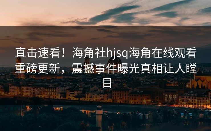直击速看！海角社hjsq海角在线观看重磅更新，震撼事件曝光真相让人瞠目