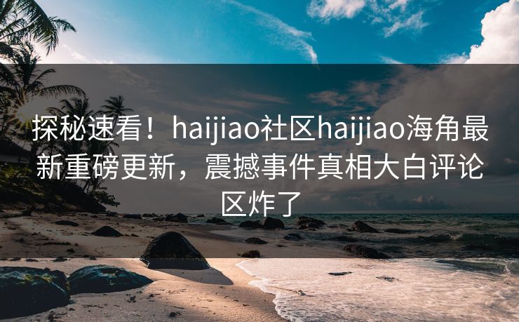 探秘速看！haijiao社区haijiao海角最新重磅更新，震撼事件真相大白评论区炸了