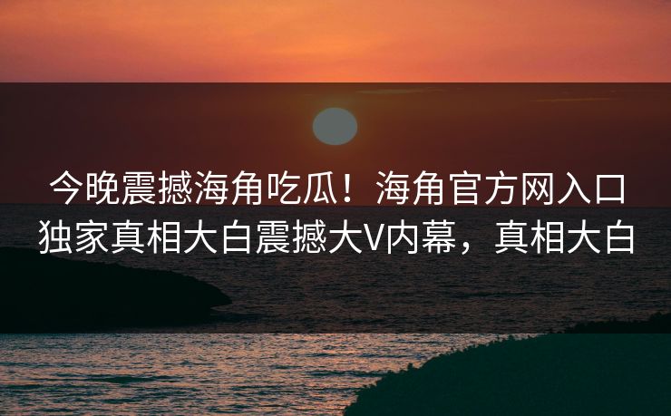 今晚震撼海角吃瓜！海角官方网入口独家真相大白震撼大V内幕，真相大白