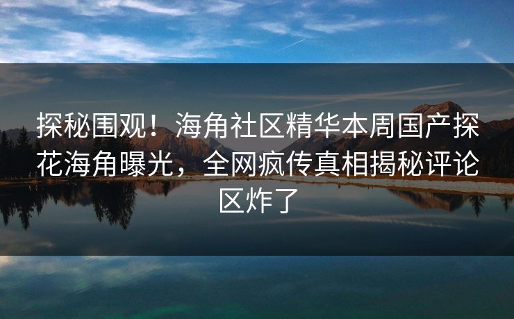 探秘围观！海角社区精华本周国产探花海角曝光，全网疯传真相揭秘评论区炸了