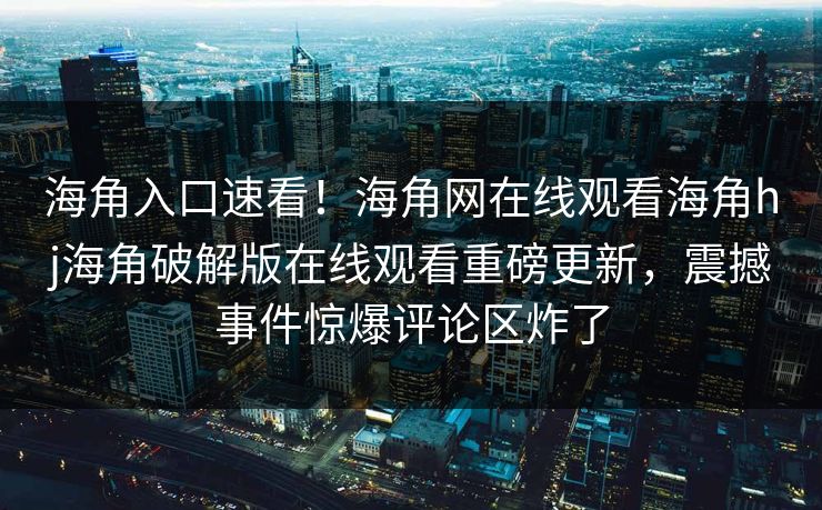 海角入口速看！海角网在线观看海角hj海角破解版在线观看重磅更新，震撼事件惊爆评论区炸了