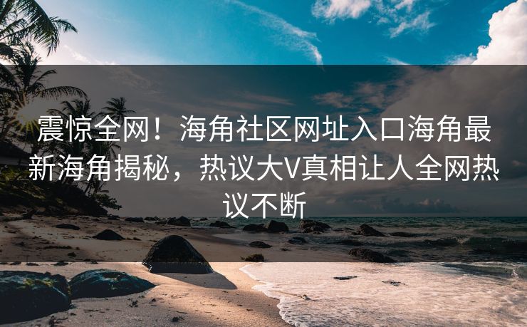 震惊全网！海角社区网址入口海角最新海角揭秘，热议大V真相让人全网热议不断