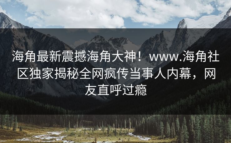 海角最新震撼海角大神！www.海角社区独家揭秘全网疯传当事人内幕，网友直呼过瘾